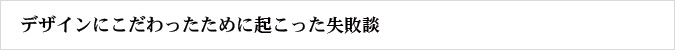 デザインにこだわったために起こった失敗談